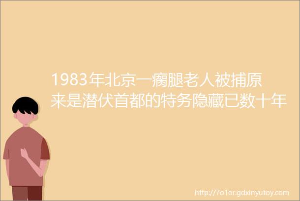 1983年北京一瘸腿老人被捕原来是潜伏首都的特务隐藏已数十年